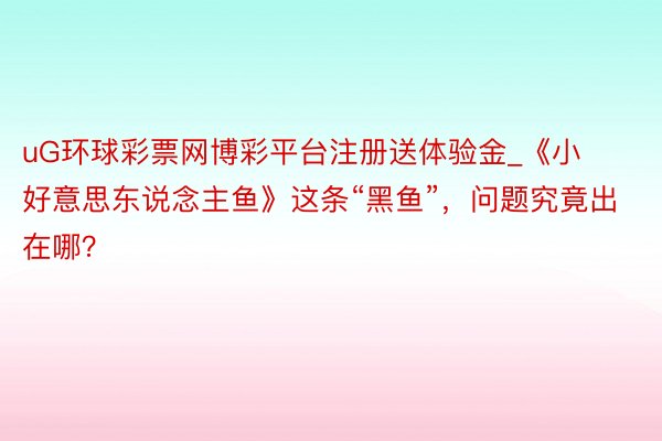 uG环球彩票网博彩平台注册送体验金_《小好意思东说念主鱼》这条“黑鱼”，问题究竟出在哪？