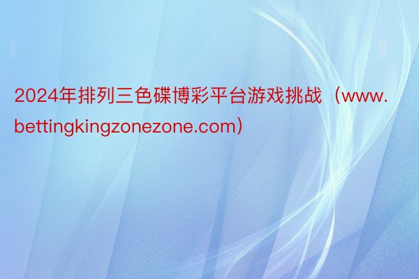 2024年排列三色碟博彩平台游戏挑战（www.bettingkingzonezone.com）