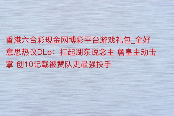 香港六合彩现金网博彩平台游戏礼包_全好意思热议DLo：扛起湖东说念主 詹皇主动击掌 创10记载被赞队史最强投手