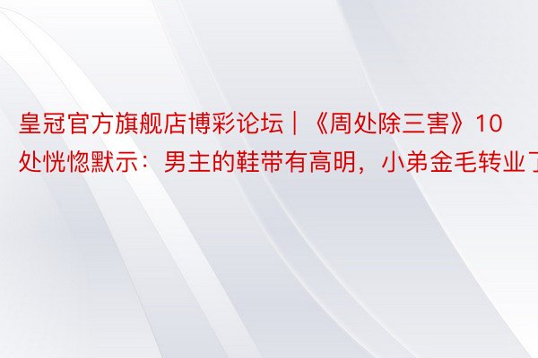 皇冠官方旗舰店博彩论坛 | 《周处除三害》10处恍惚默示：男主的鞋带有高明，小弟金毛转业了