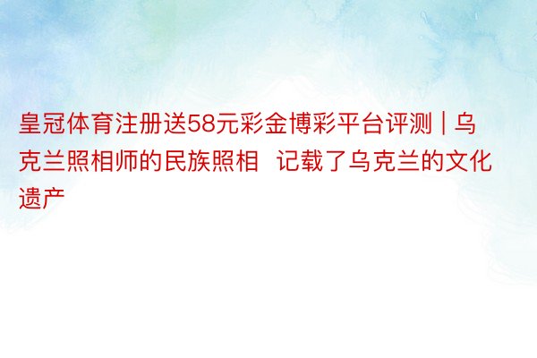 皇冠体育注册送58元彩金博彩平台评测 | 乌克兰照相师的民族照相  记载了乌克兰的文化遗产