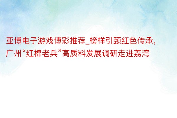 亚博电子游戏博彩推荐_榜样引颈红色传承，广州“红棉老兵”高质料发展调研走进荔湾