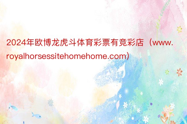 2024年欧博龙虎斗体育彩票有竞彩店（www.royalhorsessitehomehome.com）