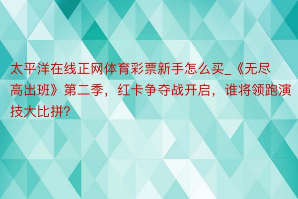 太平洋在线正网体育彩票新手怎么买_《无尽高出班》第二季，红卡争夺战开启，谁将领跑演技大比拼？