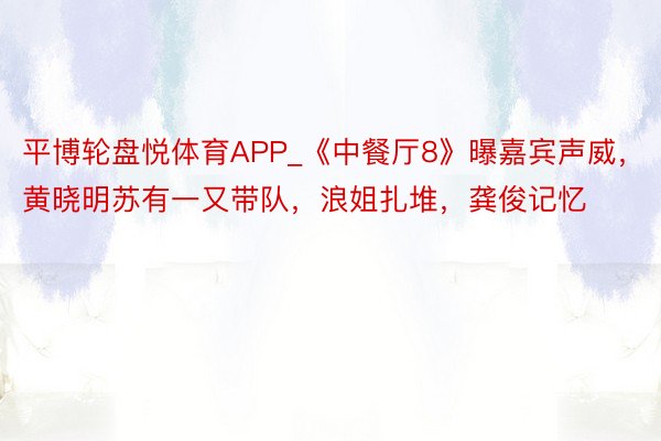 平博轮盘悦体育APP_《中餐厅8》曝嘉宾声威，黄晓明苏有一又带队，浪姐扎堆，龚俊记忆