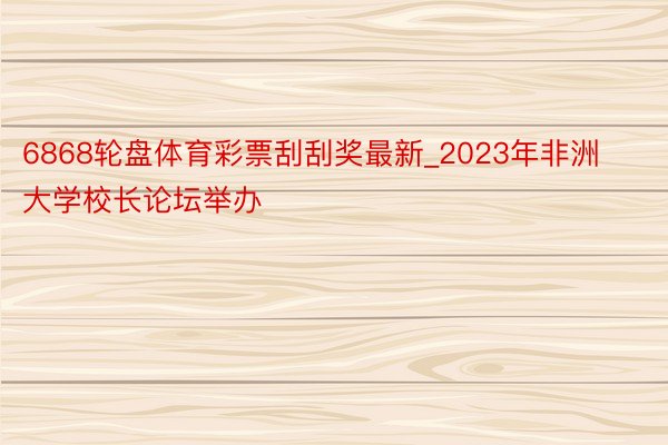 6868轮盘体育彩票刮刮奖最新_2023年非洲大学校长论坛举办