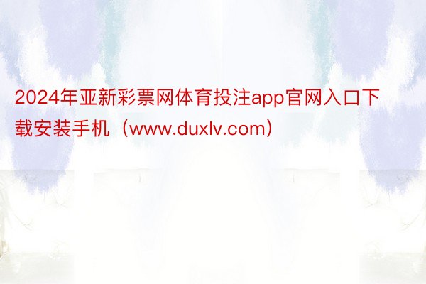 2024年亚新彩票网体育投注app官网入口下载安装手机（www.duxlv.com）