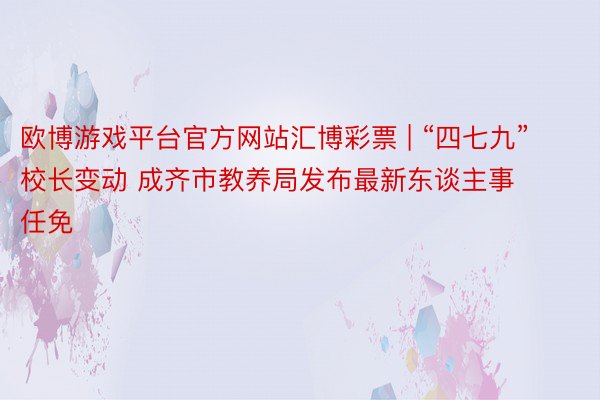 欧博游戏平台官方网站汇博彩票 | “四七九”校长变动 成齐市教养局发布最新东谈主事任免