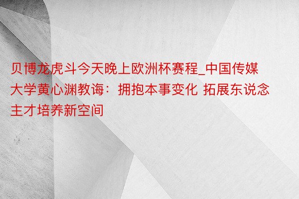 贝博龙虎斗今天晚上欧洲杯赛程_中国传媒大学黄心渊教诲：拥抱本事变化 拓展东说念主才培养新空间