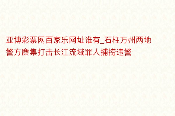 亚博彩票网百家乐网址谁有_石柱万州两地警方麇集打击长江流域罪人捕捞违警