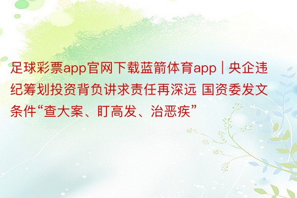 足球彩票app官网下载蓝箭体育app | 央企违纪筹划投资背负讲求责任再深远 国资委发文条件“查大案、盯高发、治恶疾”