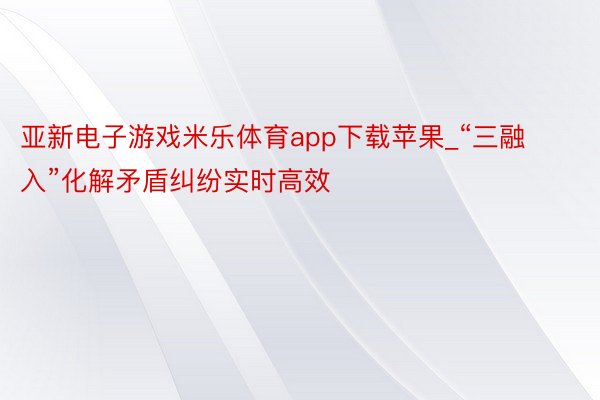 亚新电子游戏米乐体育app下载苹果_“三融入”化解矛盾纠纷实时高效