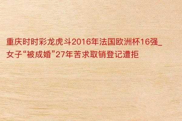 重庆时时彩龙虎斗2016年法国欧洲杯16强_女子“被成婚”27年苦求取销登记遭拒