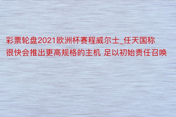 彩票轮盘2021欧洲杯赛程威尔士_任天国称很快会推出更高规格的主机 足以初始责任召唤