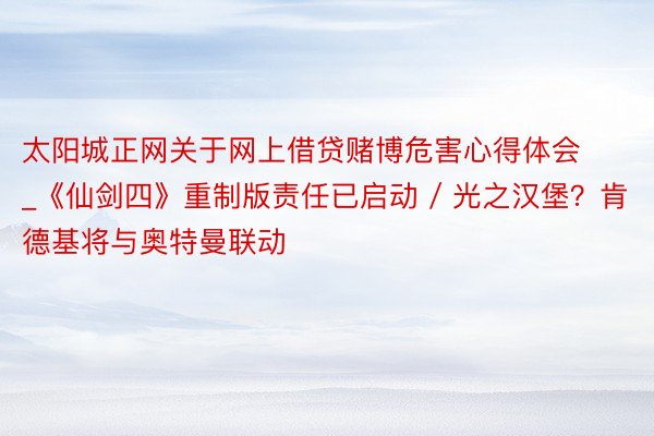 太阳城正网关于网上借贷赌博危害心得体会_《仙剑四》重制版责任已启动 / 光之汉堡？肯德基将与奥特曼联动