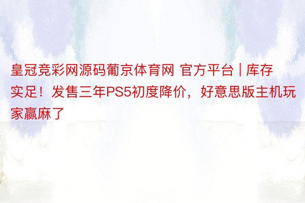 皇冠竞彩网源码葡京体育网 官方平台 | 库存实足！发售三年PS5初度降价，好意思版主机玩家赢麻了