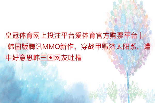 皇冠体育网上投注平台爱体育官方购票平台 | 韩国版腾讯MMO新作，穿战甲赈济太阳系，遭中好意思韩三国网友吐槽