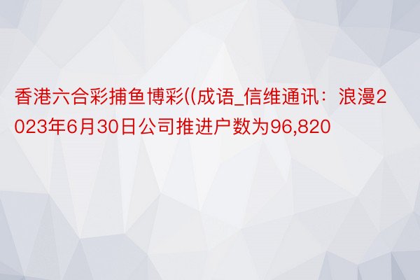 香港六合彩捕鱼博彩((成语_信维通讯：浪漫2023年6月30日公司推进户数为96,820