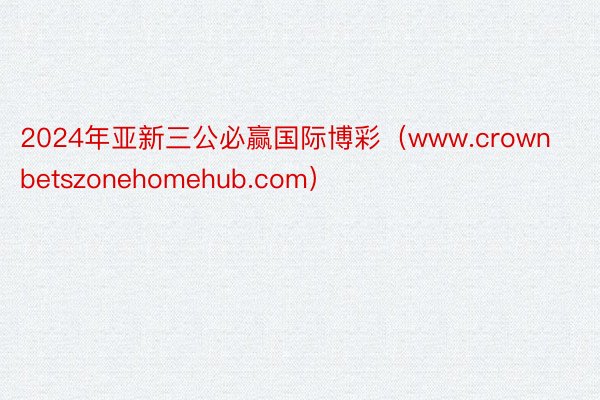 2024年亚新三公必赢国际博彩（www.crownbetszonehomehub.com）