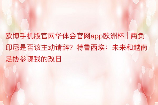 欧博手机版官网华体会官网app欧洲杯 | 两负印尼是否该主动请辞？特鲁西埃：未来和越南足协参谋我的改日