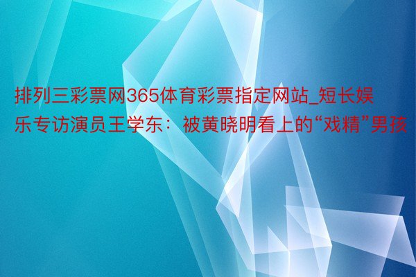 排列三彩票网365体育彩票指定网站_短长娱乐专访演员王学东：被黄晓明看上的“戏精”男孩