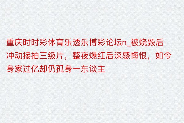 重庆时时彩体育乐透乐博彩论坛n_被烧毁后冲动接拍三级片，整夜爆红后深感悔恨，如今身家过亿却仍孤身一东谈主