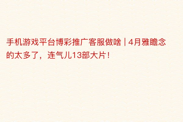 手机游戏平台博彩推广客服做啥 | 4月雅瞻念的太多了，连气儿13部大片！