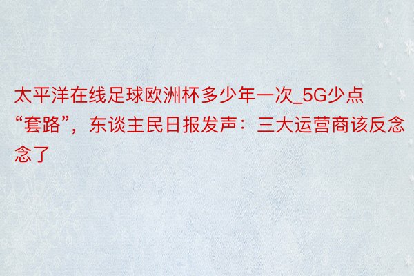 太平洋在线足球欧洲杯多少年一次_5G少点“套路”，东谈主民日报发声：三大运营商该反念念了