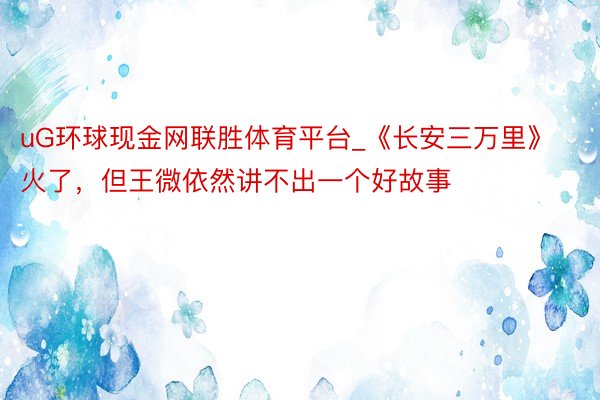 uG环球现金网联胜体育平台_《长安三万里》火了，但王微依然讲不出一个好故事