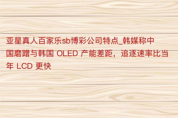 亚星真人百家乐sb博彩公司特点_韩媒称中国磨蹭与韩国 OLED 产能差距，追逐速率比当年 LCD 更快