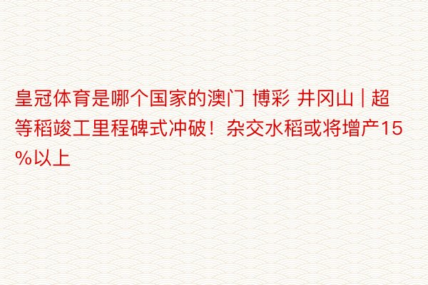 皇冠体育是哪个国家的澳门 博彩 井冈山 | 超等稻竣工里程碑式冲破！杂交水稻或将增产15%以上