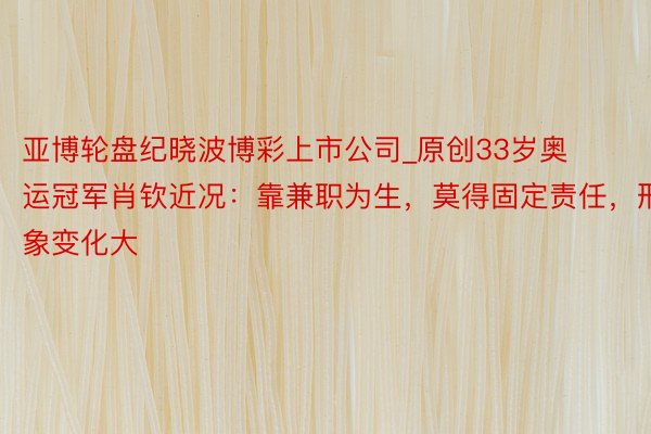 亚博轮盘纪晓波博彩上市公司_原创33岁奥运冠军肖钦近况：靠兼职为生，莫得固定责任，形象变化大