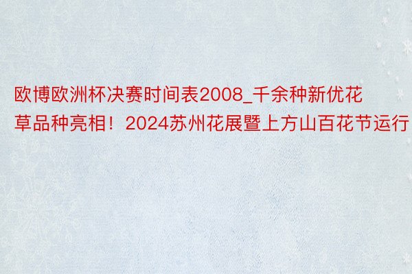 欧博欧洲杯决赛时间表2008_千余种新优花草品种亮相！2024苏州花展暨上方山百花节运行