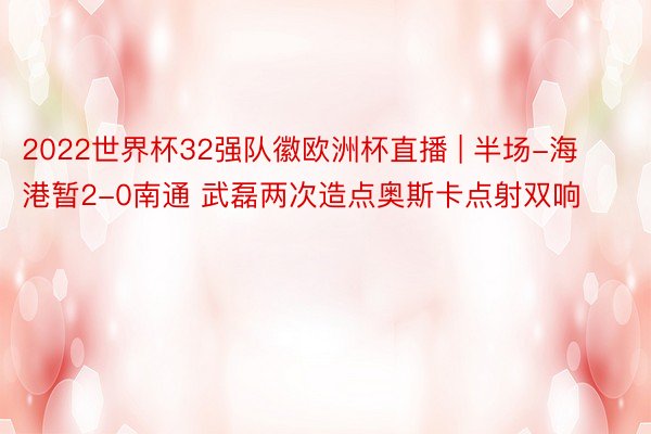 2022世界杯32强队徽欧洲杯直播 | 半场-海港暂2-0南通 武磊两次造点奥斯卡点射双响