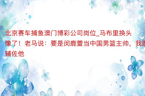 北京赛车捕鱼澳门博彩公司岗位_马布里换头像了！老马说：要是闵鹿蕾当中国男篮主帅，我愿辅佐他