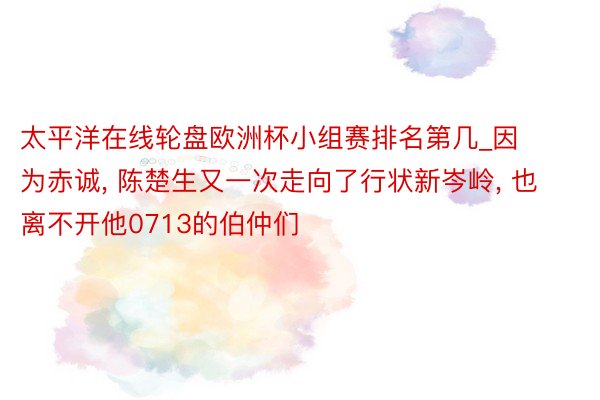 太平洋在线轮盘欧洲杯小组赛排名第几_因为赤诚, 陈楚生又一次走向了行状新岑岭, 也离不开他0713的伯仲们