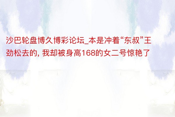 沙巴轮盘博久博彩论坛_本是冲着“东叔”王劲松去的, 我却被身高168的女二号惊艳了