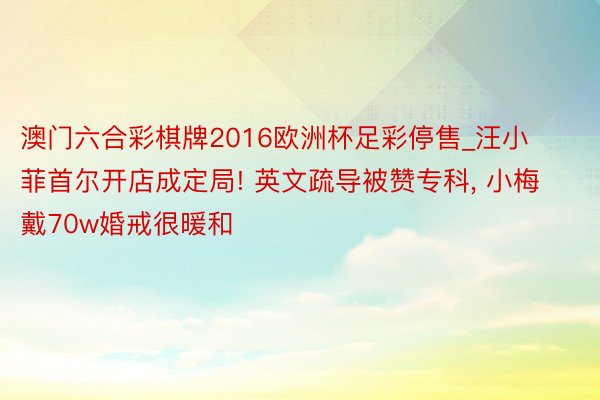 澳门六合彩棋牌2016欧洲杯足彩停售_汪小菲首尔开店成定局! 英文疏导被赞专科, 小梅戴70w婚戒很暖和