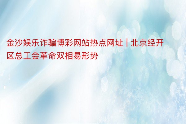 金沙娱乐诈骗博彩网站热点网址 | 北京经开区总工会革命双相易形势