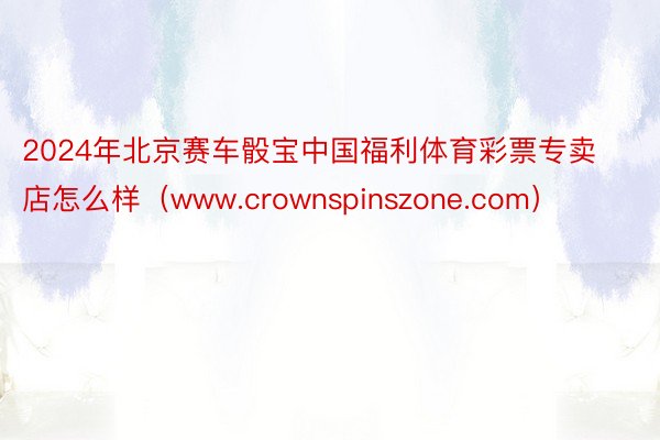 2024年北京赛车骰宝中国福利体育彩票专卖店怎么样（www.crownspinszone.com）