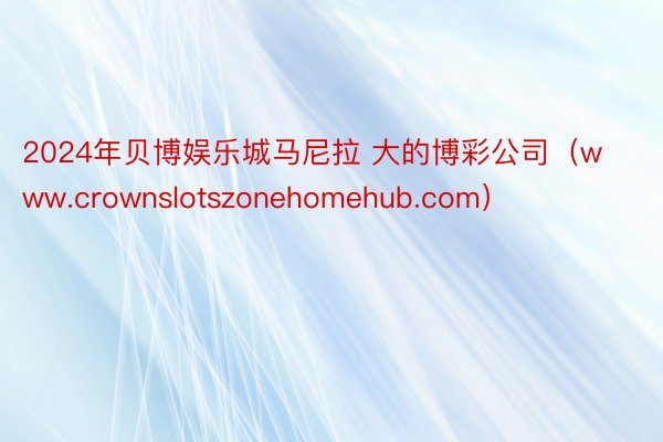 2024年贝博娱乐城马尼拉 大的博彩公司（www.crownslotszonehomehub.com）