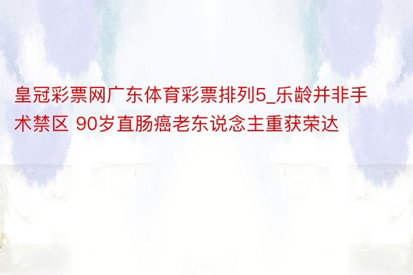 皇冠彩票网广东体育彩票排列5_乐龄并非手术禁区 90岁直肠癌老东说念主重获荣达