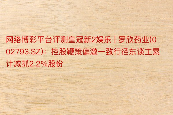 网络博彩平台评测皇冠新2娱乐 | 罗欣药业(002793.SZ)：控股鞭策偏激一致行径东谈主累计减抓2.2%股份