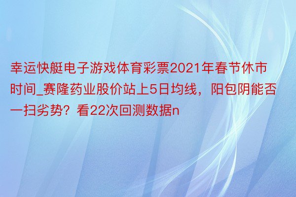 幸运快艇电子游戏体育彩票2021年春节休市时间_赛隆药业股价站上5日均线，阳包阴能否一扫劣势？看22次回测数据n