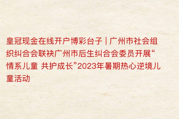 皇冠现金在线开户博彩台子 | 广州市社会组织纠合会联袂广州市后生纠合会委员开展“情系儿童 共护成长”2023年暑期热心逆境儿童活动