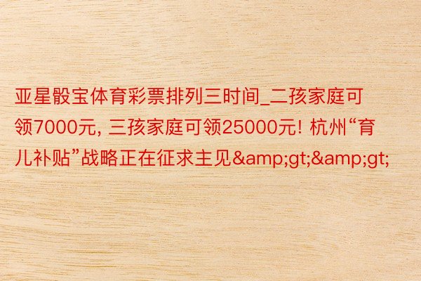 亚星骰宝体育彩票排列三时间_二孩家庭可领7000元, 三孩家庭可领25000元! 杭州“育儿补贴”战略正在征求主见&gt;&gt;