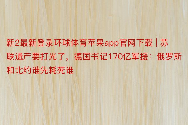 新2最新登录环球体育苹果app官网下载 | 苏联遗产要打光了，德国书记170亿军援：俄罗斯和北约谁先耗死谁