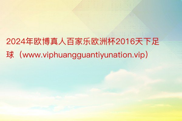 2024年欧博真人百家乐欧洲杯2016天下足球（www.viphuangguantiyunation.vip）