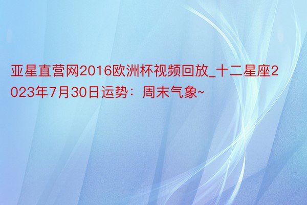 亚星直营网2016欧洲杯视频回放_十二星座2023年7月30日运势：周末气象~