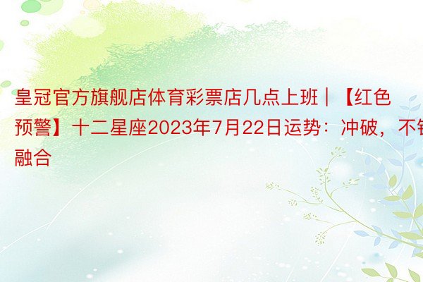 皇冠官方旗舰店体育彩票店几点上班 | 【红色预警】十二星座2023年7月22日运势：冲破，不错融合